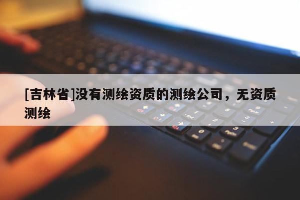 [吉林省]沒有測繪資質的測繪公司，無資質測繪