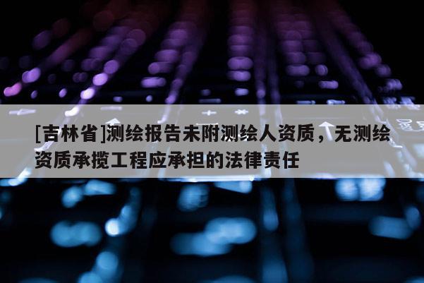 [吉林省]測(cè)繪報(bào)告未附測(cè)繪人資質(zhì)，無(wú)測(cè)繪資質(zhì)承攬工程應(yīng)承擔(dān)的法律責(zé)任