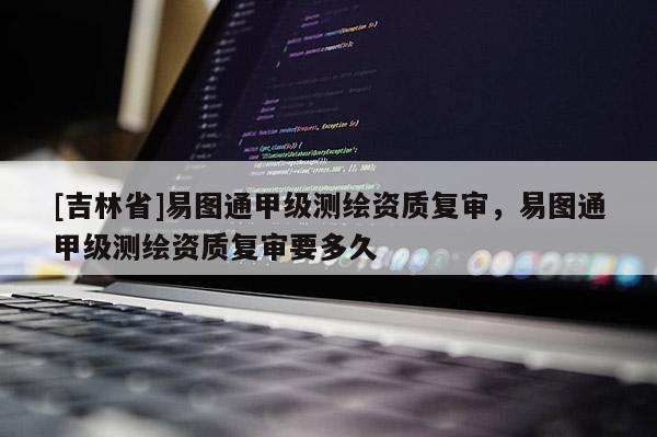 [吉林省]易圖通甲級(jí)測(cè)繪資質(zhì)復(fù)審，易圖通甲級(jí)測(cè)繪資質(zhì)復(fù)審要多久