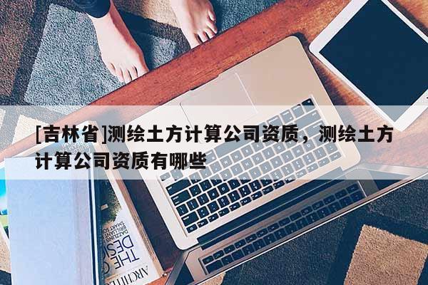 [吉林省]測(cè)繪土方計(jì)算公司資質(zhì)，測(cè)繪土方計(jì)算公司資質(zhì)有哪些