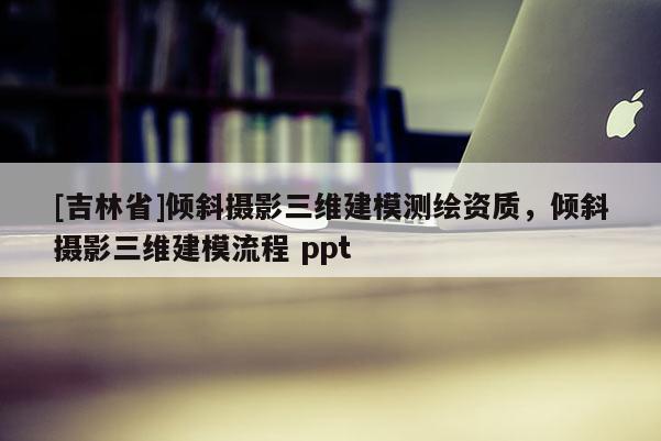 [吉林省]傾斜攝影三維建模測繪資質(zhì)，傾斜攝影三維建模流程 ppt