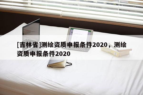 [吉林省]測(cè)繪資質(zhì)申報(bào)條件2020，測(cè)繪資質(zhì)申報(bào)條件2020