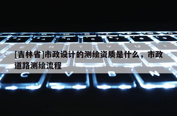 [吉林省]市政設(shè)計(jì)的測(cè)繪資質(zhì)是什么，市政道路測(cè)繪流程