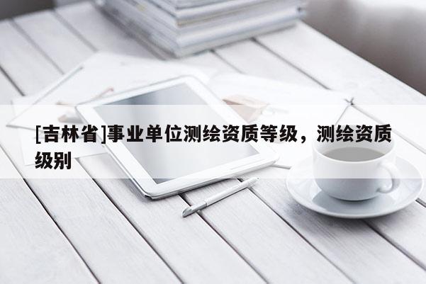 [吉林省]事業單位測繪資質等級，測繪資質級別