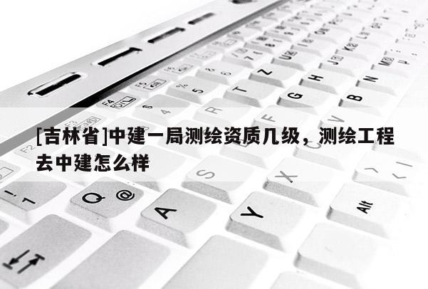 [吉林省]中建一局測繪資質(zhì)幾級，測繪工程去中建怎么樣