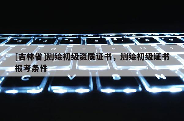 [吉林省]測(cè)繪初級(jí)資質(zhì)證書，測(cè)繪初級(jí)證書報(bào)考條件