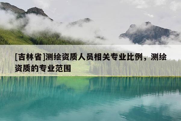 [吉林省]測繪資質人員相關專業比例，測繪資質的專業范圍