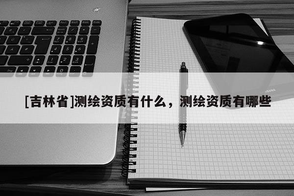 [吉林省]測繪資質(zhì)有什么，測繪資質(zhì)有哪些