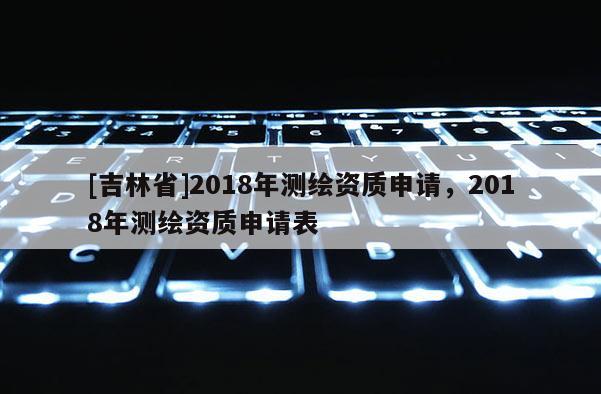 [吉林省]2018年測繪資質申請，2018年測繪資質申請表