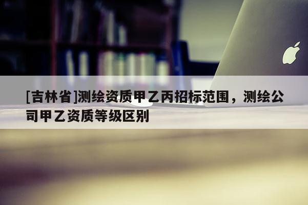 [吉林省]測繪資質(zhì)甲乙丙招標(biāo)范圍，測繪公司甲乙資質(zhì)等級區(qū)別