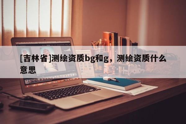 [吉林省]測繪資質bg和g，測繪資質什么意思
