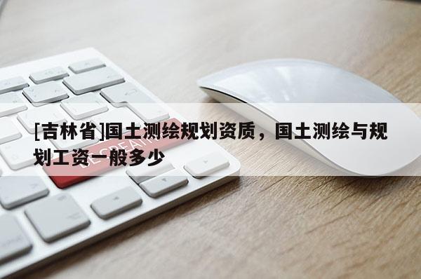 [吉林省]國土測繪規(guī)劃資質，國土測繪與規(guī)劃工資一般多少