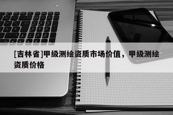 [吉林省]甲級(jí)測(cè)繪資質(zhì)市場(chǎng)價(jià)值，甲級(jí)測(cè)繪資質(zhì)價(jià)格