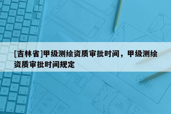 [吉林省]甲級(jí)測(cè)繪資質(zhì)審批時(shí)間，甲級(jí)測(cè)繪資質(zhì)審批時(shí)間規(guī)定