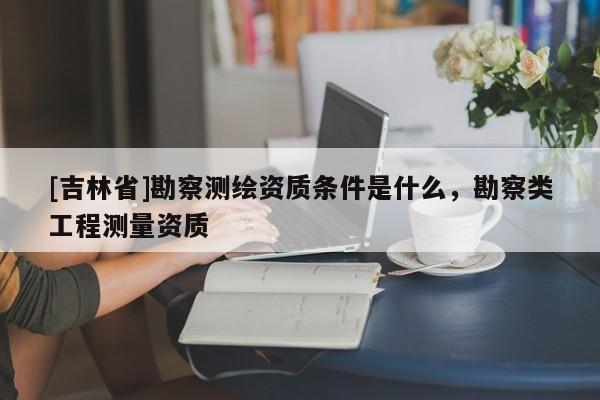 [吉林省]勘察測繪資質條件是什么，勘察類工程測量資質