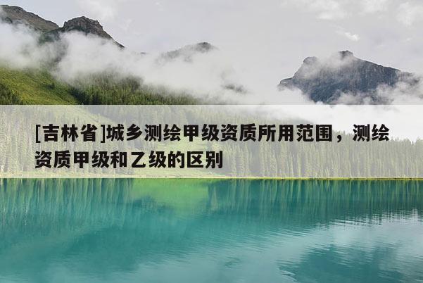 [吉林省]城鄉測繪甲級資質所用范圍，測繪資質甲級和乙級的區別