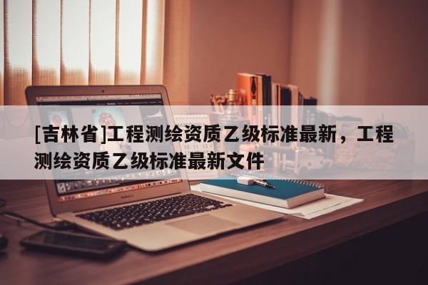 [吉林省]工程測繪資質乙級標準最新，工程測繪資質乙級標準最新文件