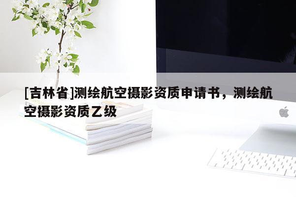 [吉林省]測繪航空攝影資質申請書，測繪航空攝影資質乙級