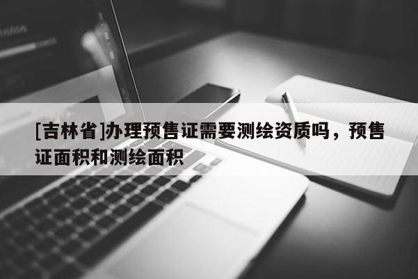 [吉林省]辦理預售證需要測繪資質嗎，預售證面積和測繪面積