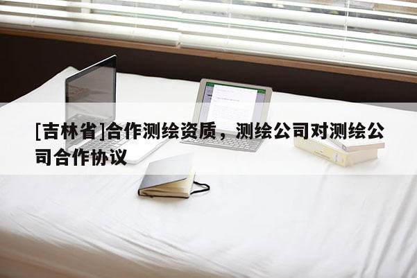 [吉林省]合作測(cè)繪資質(zhì)，測(cè)繪公司對(duì)測(cè)繪公司合作協(xié)議