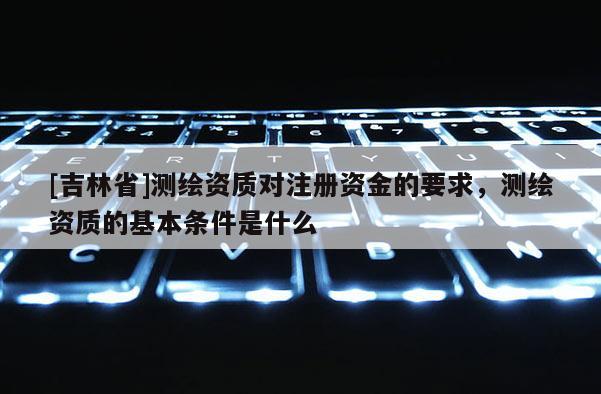 [吉林省]測繪資質對注冊資金的要求，測繪資質的基本條件是什么