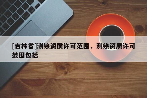 [吉林省]測繪資質許可范圍，測繪資質許可范圍包括