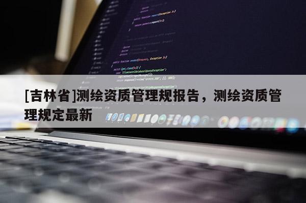 [吉林省]測繪資質(zhì)管理規(guī)報(bào)告，測繪資質(zhì)管理規(guī)定最新