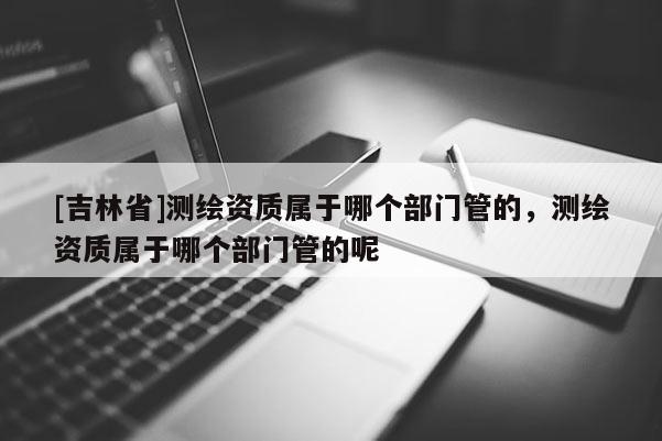 [吉林省]測繪資質屬于哪個部門管的，測繪資質屬于哪個部門管的呢