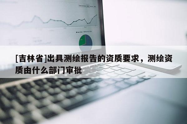 [吉林省]出具測繪報告的資質要求，測繪資質由什么部門審批