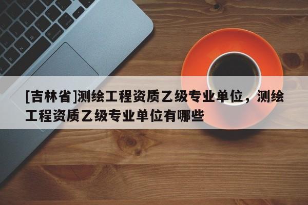 [吉林省]測繪工程資質(zhì)乙級專業(yè)單位，測繪工程資質(zhì)乙級專業(yè)單位有哪些