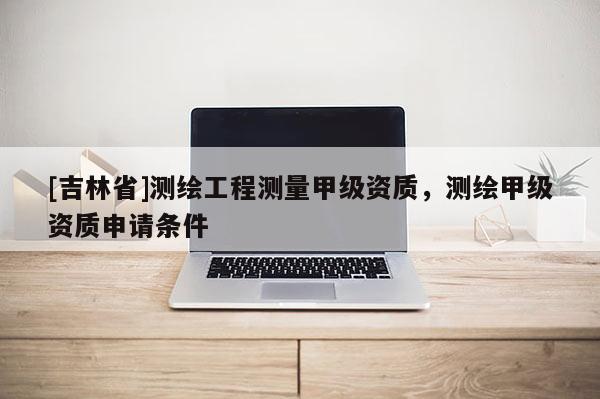 [吉林省]測繪工程測量甲級資質，測繪甲級資質申請條件