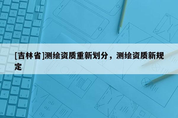 [吉林省]測繪資質重新劃分，測繪資質新規定