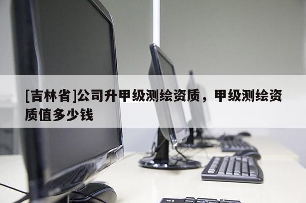 [吉林省]公司升甲級測繪資質，甲級測繪資質值多少錢