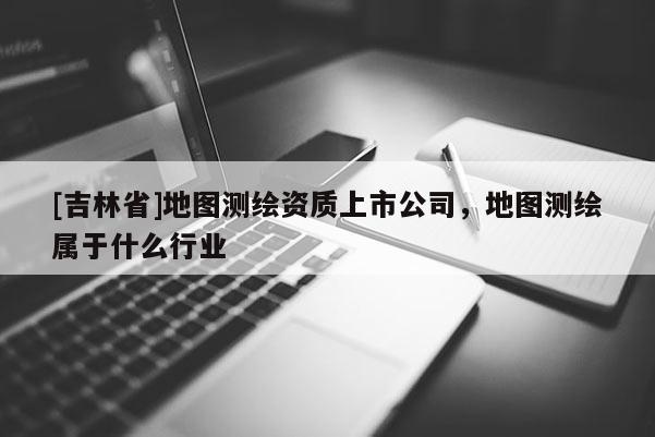 [吉林省]地圖測(cè)繪資質(zhì)上市公司，地圖測(cè)繪屬于什么行業(yè)
