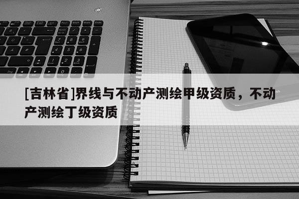[吉林省]界線與不動產測繪甲級資質，不動產測繪丁級資質