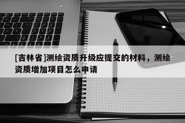 [吉林省]測(cè)繪資質(zhì)升級(jí)應(yīng)提交的材料，測(cè)繪資質(zhì)增加項(xiàng)目怎么申請(qǐng)