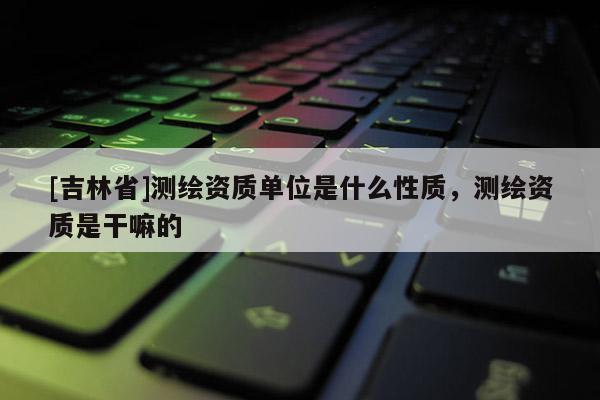 [吉林省]測繪資質(zhì)單位是什么性質(zhì)，測繪資質(zhì)是干嘛的