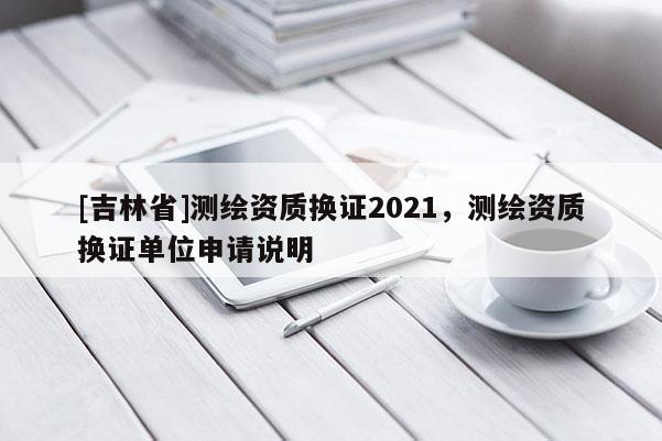 [吉林省]測繪資質(zhì)換證2021，測繪資質(zhì)換證單位申請說明