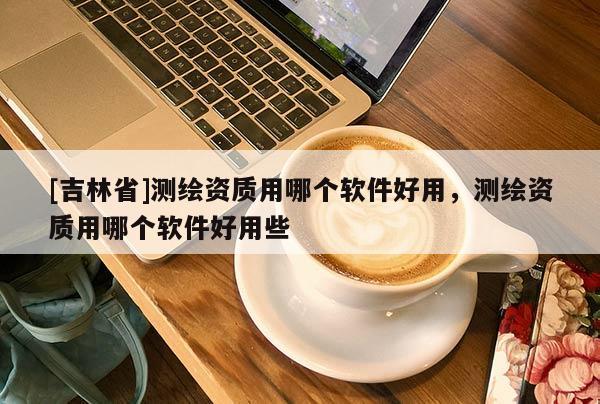 [吉林省]測(cè)繪資質(zhì)用哪個(gè)軟件好用，測(cè)繪資質(zhì)用哪個(gè)軟件好用些