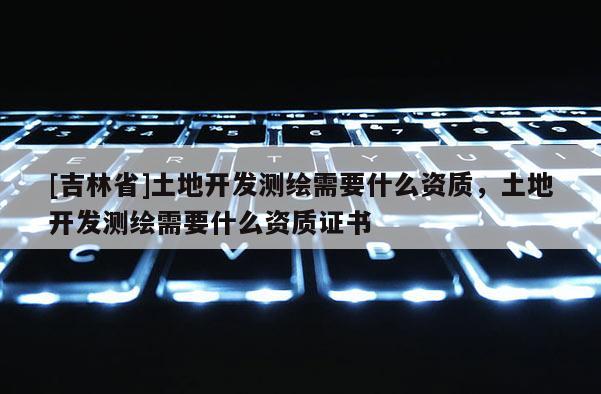 [吉林省]土地開(kāi)發(fā)測(cè)繪需要什么資質(zhì)，土地開(kāi)發(fā)測(cè)繪需要什么資質(zhì)證書(shū)