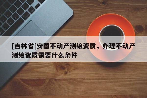 [吉林省]安圖不動產測繪資質，辦理不動產測繪資質需要什么條件