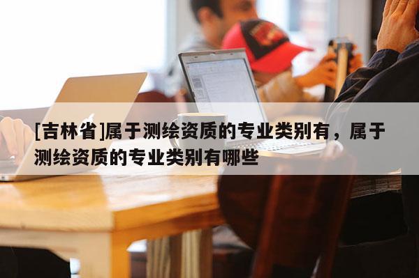 [吉林省]屬于測繪資質(zhì)的專業(yè)類別有，屬于測繪資質(zhì)的專業(yè)類別有哪些