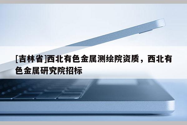 [吉林省]西北有色金屬測繪院資質(zhì)，西北有色金屬研究院招標(biāo)