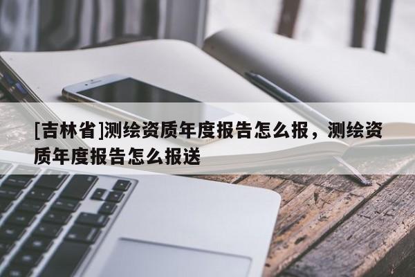 [吉林省]測(cè)繪資質(zhì)年度報(bào)告怎么報(bào)，測(cè)繪資質(zhì)年度報(bào)告怎么報(bào)送