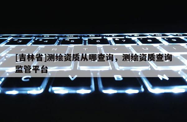[吉林省]測繪資質從哪查詢，測繪資質查詢監管平臺