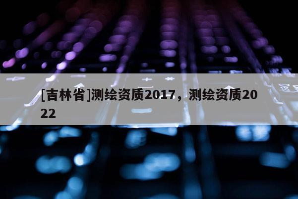 [吉林省]測繪資質2017，測繪資質2022