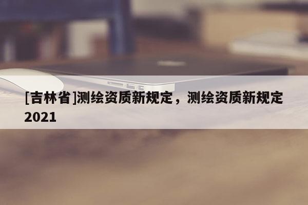 [吉林省]測繪資質新規定，測繪資質新規定2021