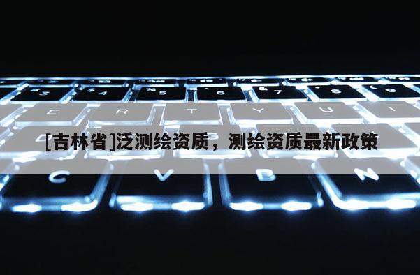 [吉林省]泛測繪資質，測繪資質最新政策