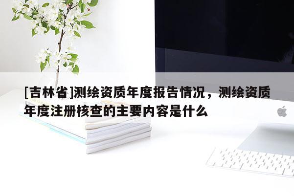[吉林省]測繪資質年度報告情況，測繪資質年度注冊核查的主要內容是什么