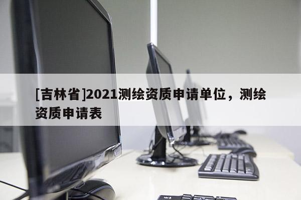 [吉林省]2021測(cè)繪資質(zhì)申請(qǐng)單位，測(cè)繪資質(zhì)申請(qǐng)表